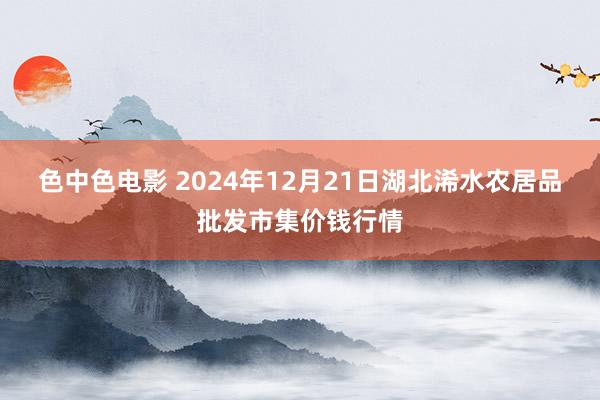 色中色电影 2024年12月21日湖北浠水农居品批发市集价钱行情