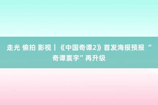 走光 偷拍 影视｜《中国奇谭2》首发海报预报 “奇谭寰宇”再升级