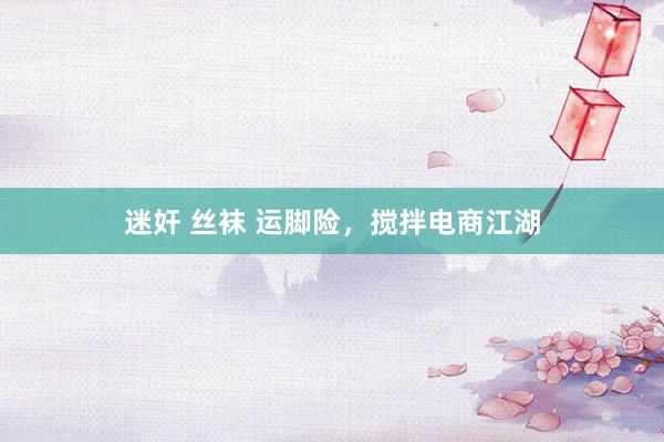 迷奸 丝袜 运脚险，搅拌电商江湖