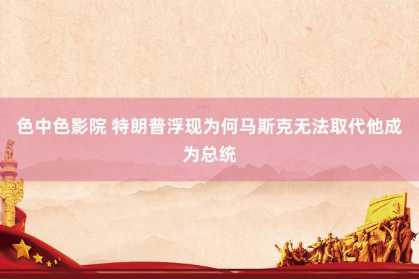 色中色影院 特朗普浮现为何马斯克无法取代他成为总统