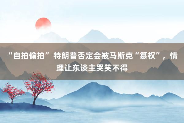“自拍偷拍” 特朗普否定会被马斯克“篡权”，情理让东谈主哭笑不得