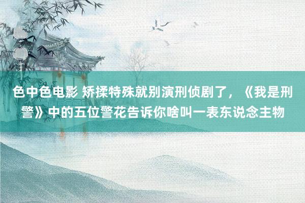 色中色电影 矫揉特殊就别演刑侦剧了，《我是刑警》中的五位警花告诉你啥叫一表东说念主物
