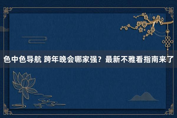 色中色导航 跨年晚会哪家强？最新不雅看指南来了