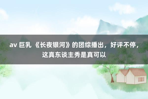 av 巨乳 《长夜银河》的团综播出，好评不停，这真东谈主秀是真可以