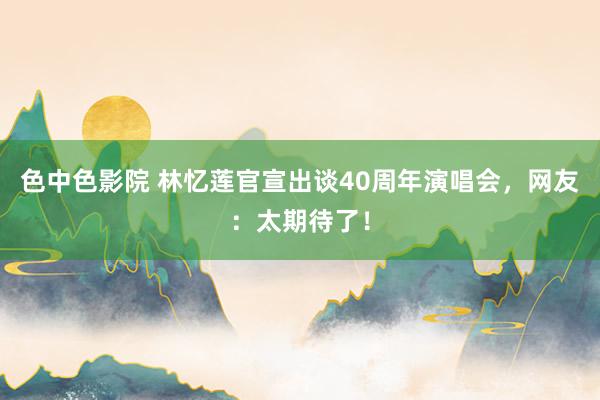 色中色影院 林忆莲官宣出谈40周年演唱会，网友：太期待了！