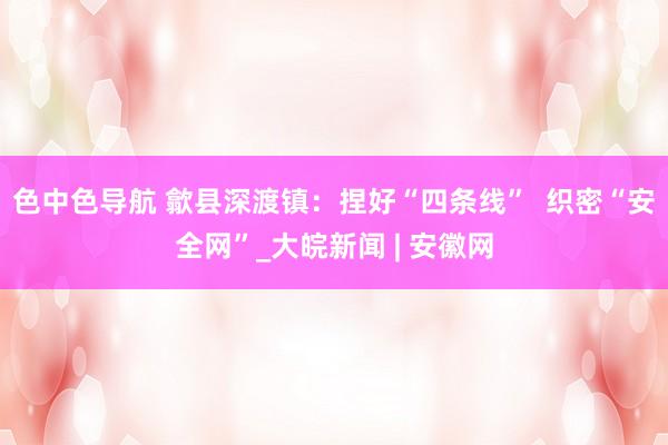 色中色导航 歙县深渡镇：捏好“四条线”  织密“安全网”_大皖新闻 | 安徽网