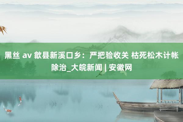 黑丝 av 歙县新溪口乡：严把验收关 枯死松木计帐除治_大皖新闻 | 安徽网