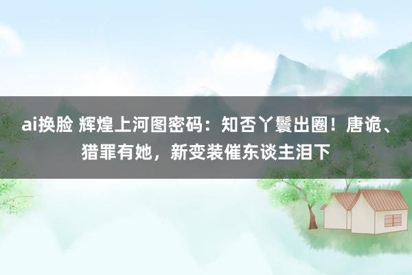 ai换脸 辉煌上河图密码：知否丫鬟出圈！唐诡、猎罪有她，新变装催东谈主泪下
