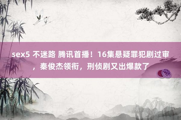sex5 不迷路 腾讯首播！16集悬疑罪犯剧过审，秦俊杰领衔，刑侦剧又出爆款了