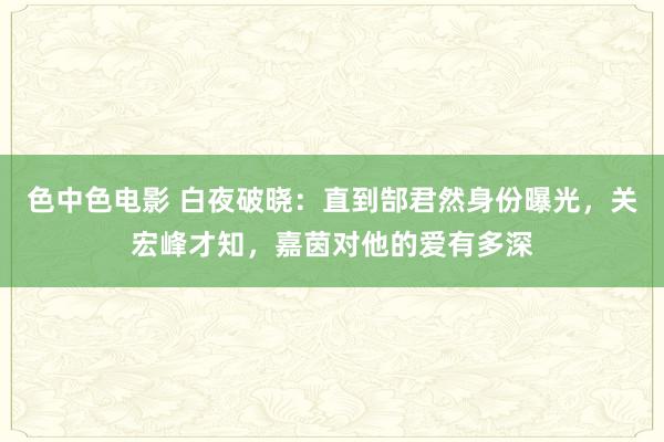 色中色电影 白夜破晓：直到郜君然身份曝光，关宏峰才知，嘉茵对他的爱有多深