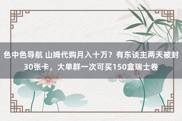 色中色导航 山姆代购月入十万？有东谈主两天被封30张卡，大单群一次可买150盒瑞士卷