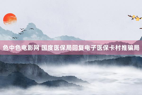 色中色电影网 国度医保局回复电子医保卡村推骗局