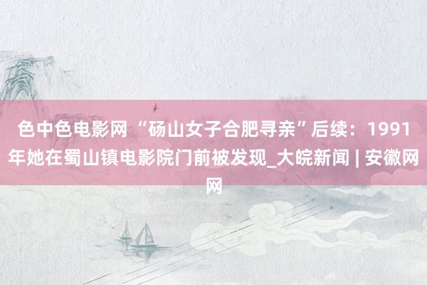 色中色电影网 “砀山女子合肥寻亲”后续：1991年她在蜀山镇电影院门前被发现_大皖新闻 | 安徽网