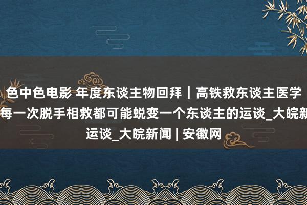色中色电影 年度东谈主物回拜｜高铁救东谈主医学生秦鸣蔚：每一次脱手相救都可能蜕变一个东谈主的运谈_大皖新闻 | 安徽网