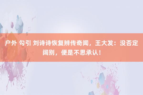 户外 勾引 刘诗诗恢复辨传奇闻，王大发：没否定阔别，便是不思承认！