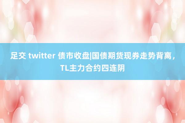 足交 twitter 债市收盘|国债期货现券走势背离，TL主力合约四连阴