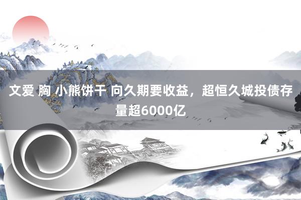 文爱 胸 小熊饼干 向久期要收益，超恒久城投债存量超6000亿