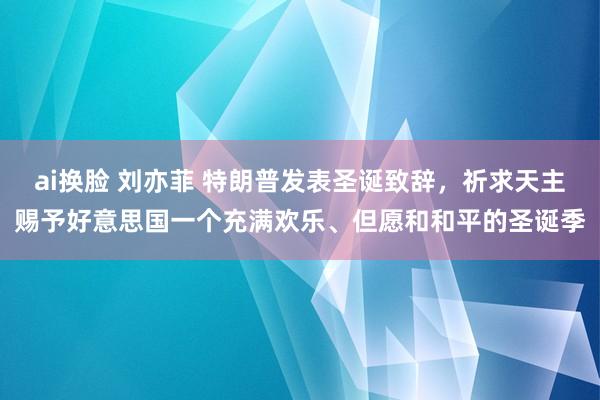 ai换脸 刘亦菲 特朗普发表圣诞致辞，祈求天主赐予好意思国一个充满欢乐、但愿和和平的圣诞季
