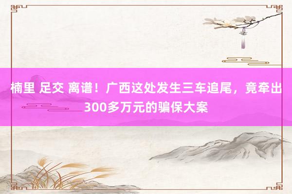 楠里 足交 离谱！广西这处发生三车追尾，竟牵出300多万元的骗保大案