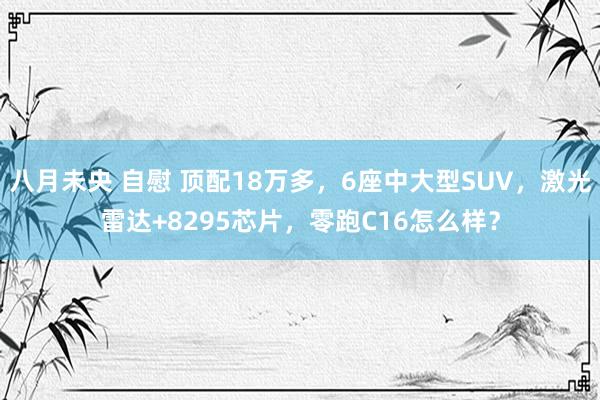 八月未央 自慰 顶配18万多，6座中大型SUV，激光雷达+8295芯片，零跑C16怎么样？