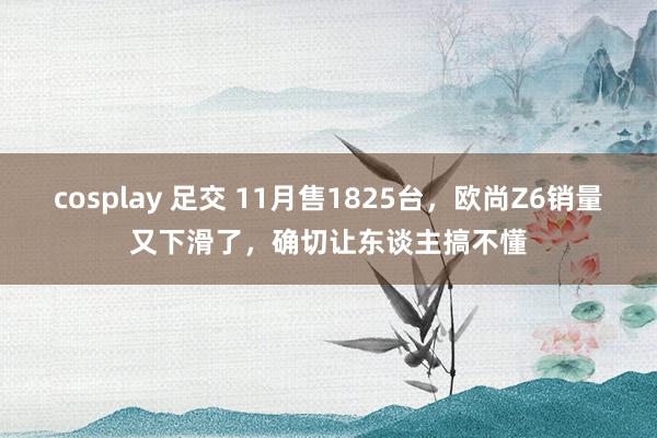 cosplay 足交 11月售1825台，欧尚Z6销量又下滑了，确切让东谈主搞不懂