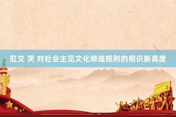 肛交 哭 对社会主见文化缔造规则的相识新高度