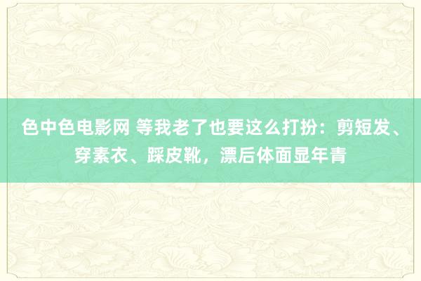 色中色电影网 等我老了也要这么打扮：剪短发、穿素衣、踩皮靴，漂后体面显年青