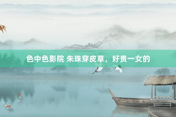 色中色影院 朱珠穿皮草，好贵一女的