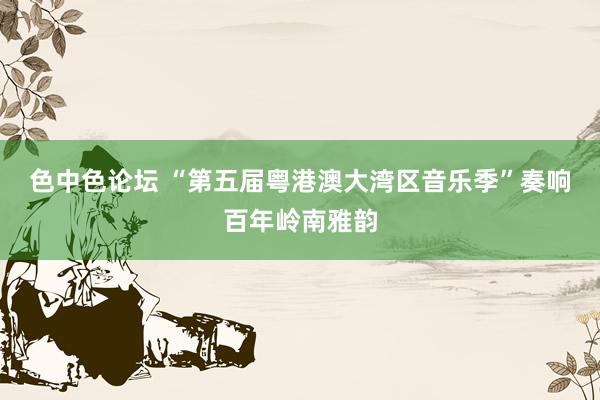 色中色论坛 “第五届粤港澳大湾区音乐季”奏响百年岭南雅韵