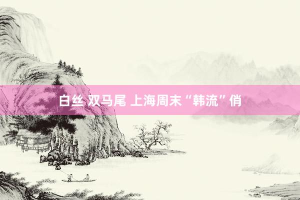 白丝 双马尾 上海周末“韩流”俏