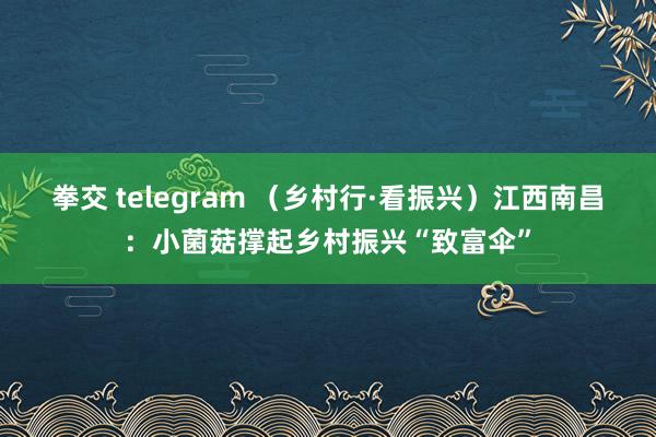 拳交 telegram （乡村行·看振兴）江西南昌：小菌菇撑起乡村振兴“致富伞”