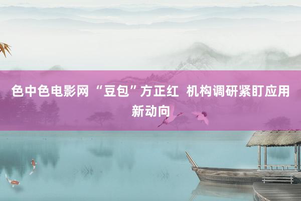 色中色电影网 “豆包”方正红  机构调研紧盯应用新动向