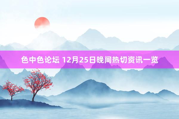 色中色论坛 12月25日晚间热切资讯一览