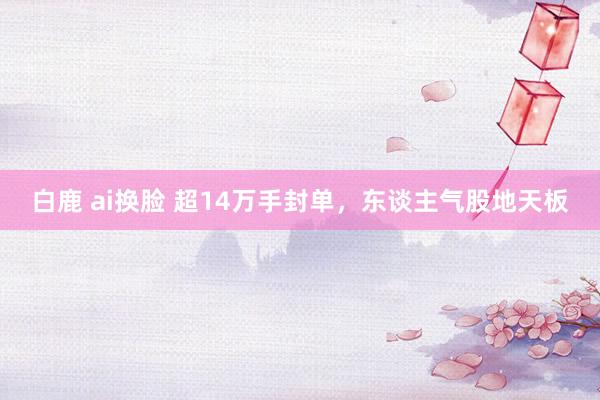 白鹿 ai换脸 超14万手封单，东谈主气股地天板