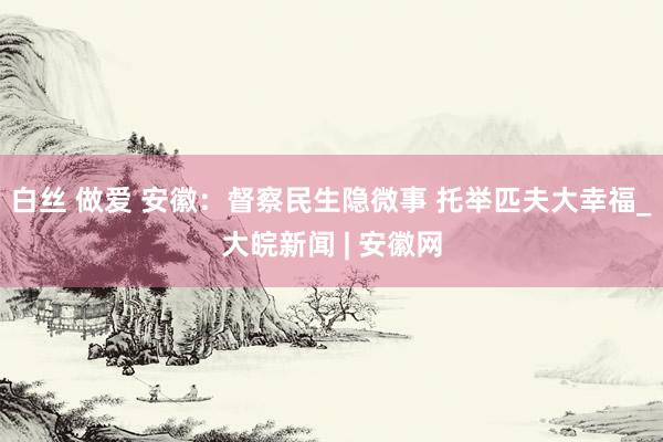 白丝 做爱 安徽：督察民生隐微事 托举匹夫大幸福_大皖新闻 | 安徽网