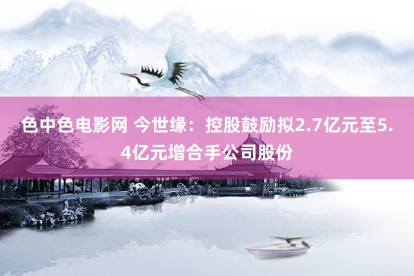 色中色电影网 今世缘：控股鼓励拟2.7亿元至5.4亿元增合手公司股份