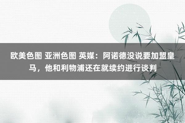 欧美色图 亚洲色图 英媒：阿诺德没说要加盟皇马，他和利物浦还在就续约进行谈判