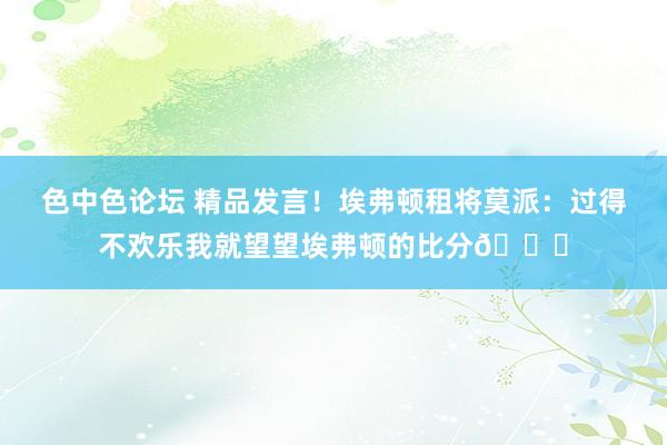 色中色论坛 精品发言！埃弗顿租将莫派：过得不欢乐我就望望埃弗顿的比分🙂