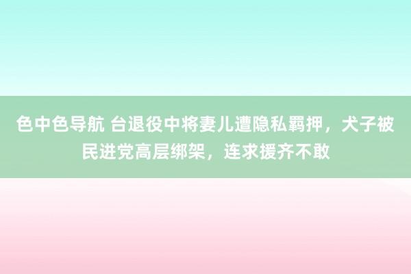 色中色导航 台退役中将妻儿遭隐私羁押，犬子被民进党高层绑架，连求援齐不敢