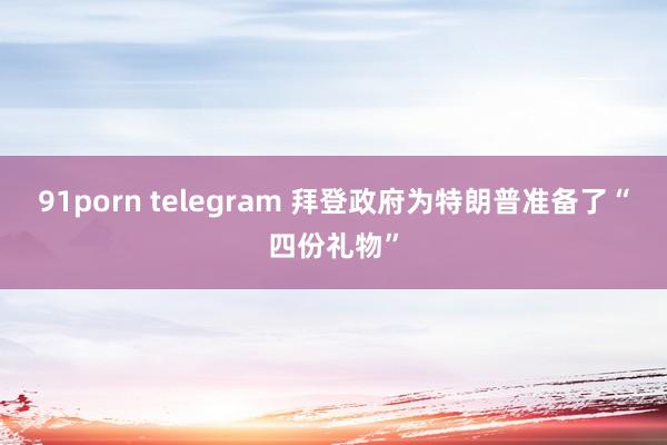 91porn telegram 拜登政府为特朗普准备了“四份礼物”