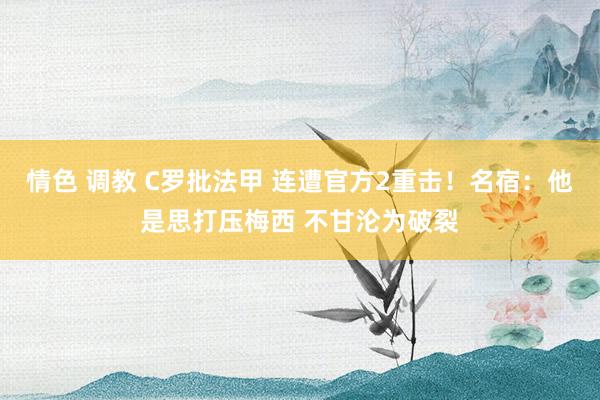 情色 调教 C罗批法甲 连遭官方2重击！名宿：他是思打压梅西 不甘沦为破裂