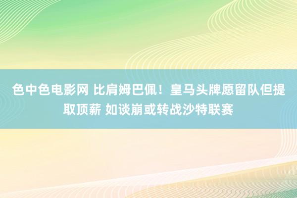 色中色电影网 比肩姆巴佩！皇马头牌愿留队但提取顶薪 如谈崩或转战沙特联赛