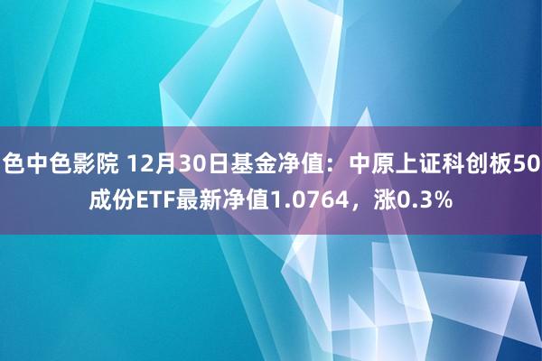 色中色影院 12月30日基金净值：中原上证科创板50成份ETF最新净值1.0764，涨0.3%