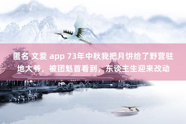 匿名 文爱 app 73年中秋我把月饼给了野营驻地大爷，被团魁首看到，东谈主生迎来改动