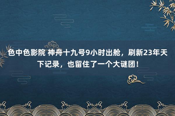 色中色影院 神舟十九号9小时出舱，刷新23年天下记录，也留住了一个大谜团！