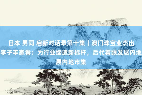 日本 男同 启新对话录第十集｜澳门珠宝业杰出人物李子丰家眷：为行业缔造新标杆，后代着眼发展内地市集