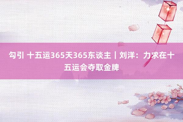 勾引 十五运365天365东谈主｜刘洋：力求在十五运会夺取金牌