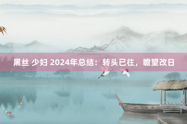 黑丝 少妇 2024年总结：转头已往，瞻望改日