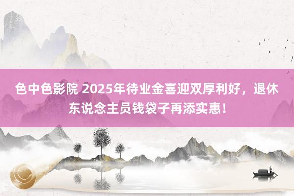 色中色影院 2025年待业金喜迎双厚利好，退休东说念主员钱袋子再添实惠！