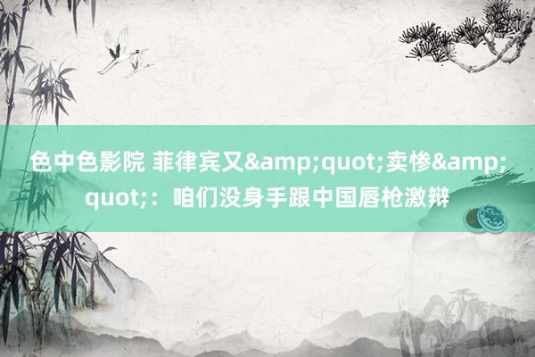 色中色影院 菲律宾又&quot;卖惨&quot;：咱们没身手跟中国唇枪激辩